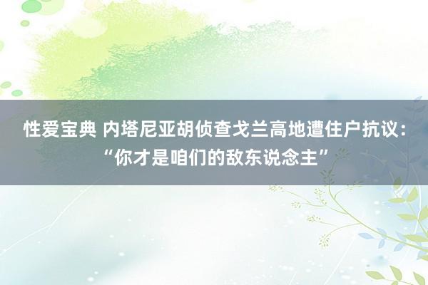 性爱宝典 内塔尼亚胡侦查戈兰高地遭住户抗议：“你才是咱们的敌东说念主”