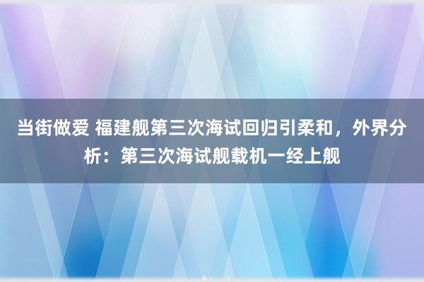 当街做爱 福建舰第三次海试回归引柔和，外界分析：第三次海试舰载机一经上舰