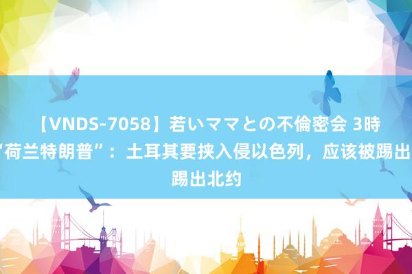 【VNDS-7058】若いママとの不倫密会 3時間 “荷兰特朗普”：土耳其要挟入侵以色列，应该被踢出北约