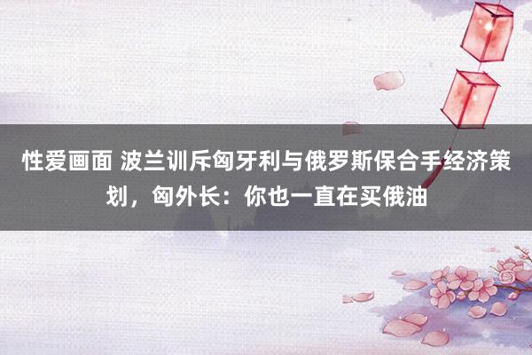 性爱画面 波兰训斥匈牙利与俄罗斯保合手经济策划，匈外长：你也一直在买俄油