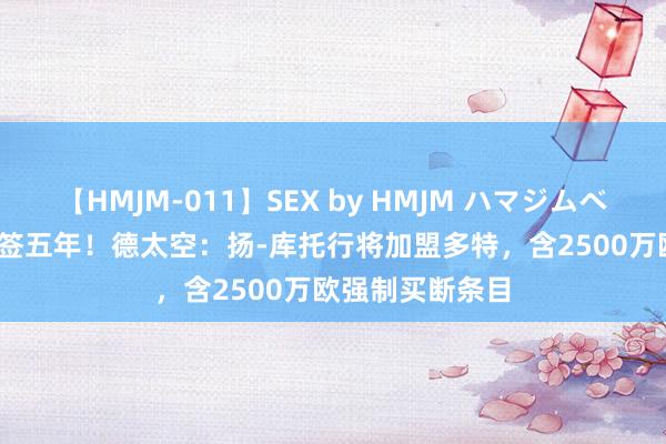 【HMJM-011】SEX by HMJM ハマジムベスト09 6時間 签五年！德太空：扬-库托行将加盟多特，含2500万欧强制买断条目