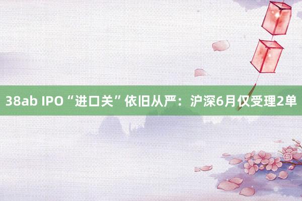 38ab IPO“进口关”依旧从严：沪深6月仅受理2单