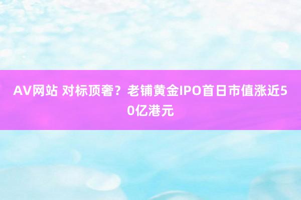 AV网站 对标顶奢？老铺黄金IPO首日市值涨近50亿港元