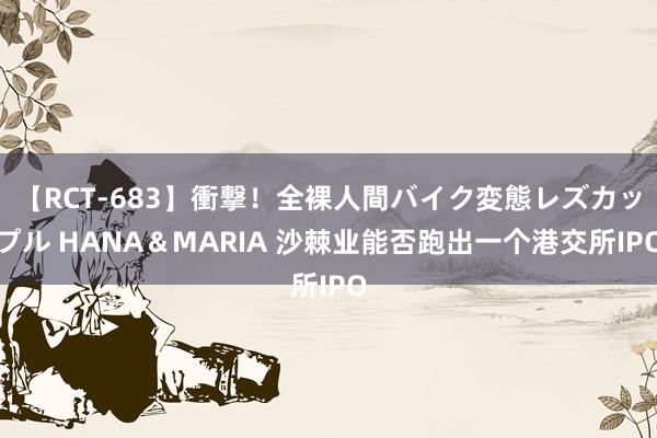 【RCT-683】衝撃！全裸人間バイク変態レズカップル HANA＆MARIA 沙棘业能否跑出一个港交所IPO