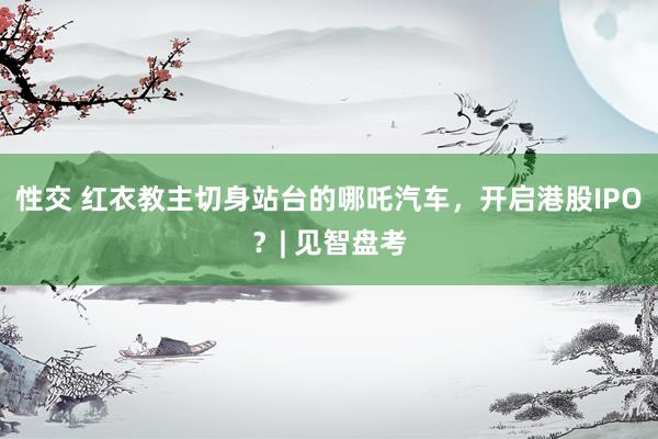 性交 红衣教主切身站台的哪吒汽车，开启港股IPO？| 见智盘考