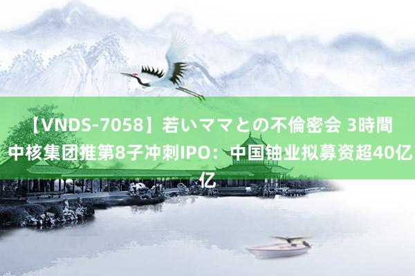 【VNDS-7058】若いママとの不倫密会 3時間 中核集团推第8子冲刺IPO：中国铀业拟募资超40亿