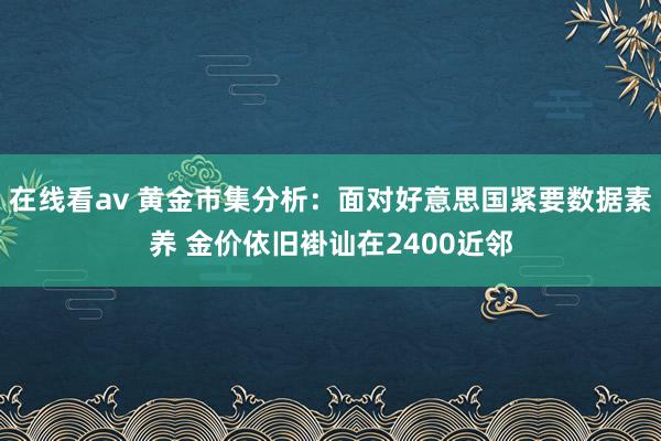 在线看av 黄金市集分析：面对好意思国紧要数据素养 金价依旧褂讪在2400近邻