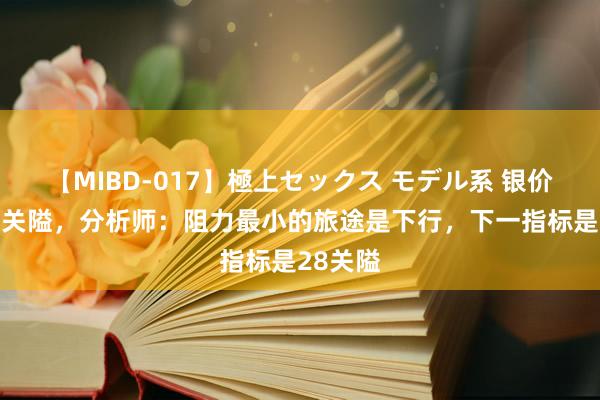 【MIBD-017】極上セックス モデル系 银价跌破29关隘，分析师：阻力最小的旅途是下行，下一指标是28关隘