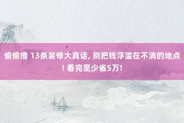 偷偷撸 13条装修大真话， 别把钱浮滥在不消的地点! 看完至少省5万!