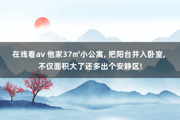 在线看av 他家37㎡小公寓， 把阳台并入卧室， 不仅面积大了还多出个安静区!