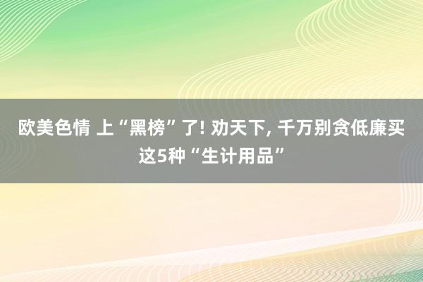 欧美色情 上“黑榜”了! 劝天下， 千万别贪低廉买这5种“生计用品”