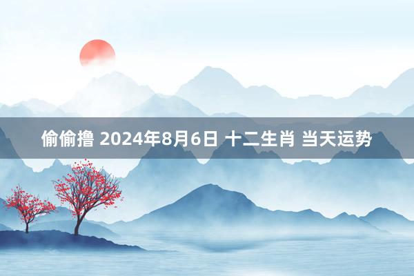 偷偷撸 2024年8月6日 十二生肖 当天运势