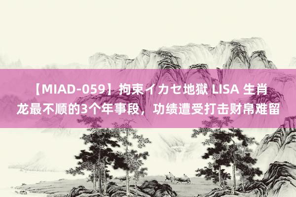 【MIAD-059】拘束イカセ地獄 LISA 生肖龙最不顺的3个年事段，功绩遭受打击财帛难留