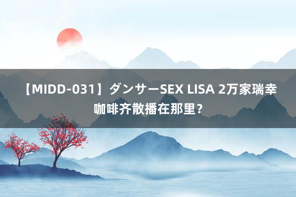 【MIDD-031】ダンサーSEX LISA 2万家瑞幸咖啡齐散播在那里？