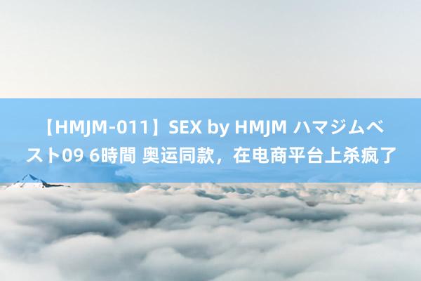 【HMJM-011】SEX by HMJM ハマジムベスト09 6時間 奥运同款，在电商平台上杀疯了