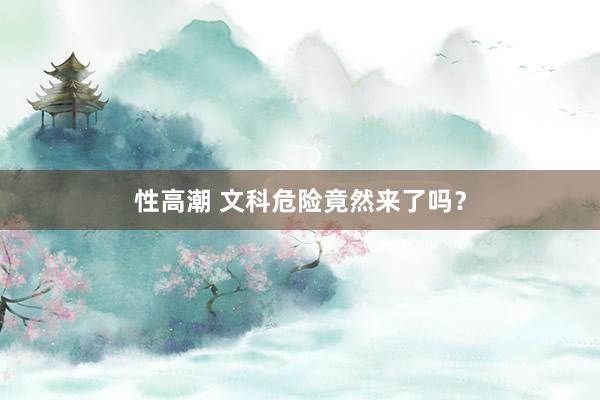 性高潮 文科危险竟然来了吗？