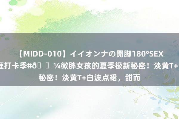 【MIDD-010】イイオンナの開脚180°SEX LISA #夏季生涯打卡季#?微胖女孩的夏季极新秘密！淡黄T+白波点裙，甜而