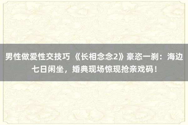 男性做爱性交技巧 《长相念念2》豪恣一刹：海边七日闲坐，婚典现场惊现抢亲戏码！