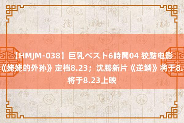 【HMJM-038】巨乳ベスト6時間04 狡黠电影日爆｜《姥姥的外孙》定档8.23；沈腾新片《逆鳞》将于8.23上映