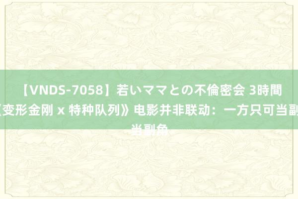 【VNDS-7058】若いママとの不倫密会 3時間 《变形金刚 x 特种队列》电影并非联动：一方只可当副角