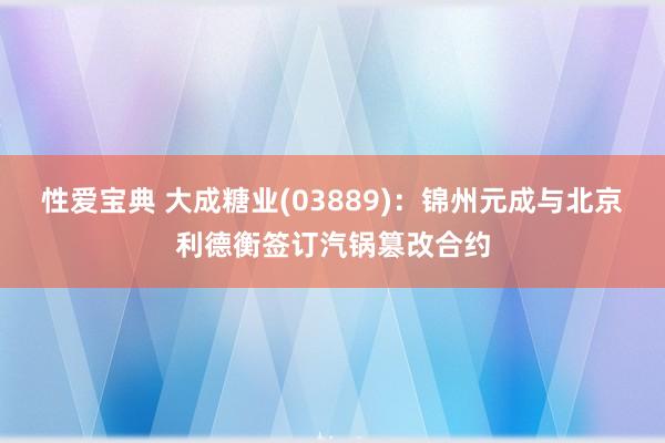 性爱宝典 大成糖业(03889)：锦州元成与北京利德衡签订汽锅篡改合约