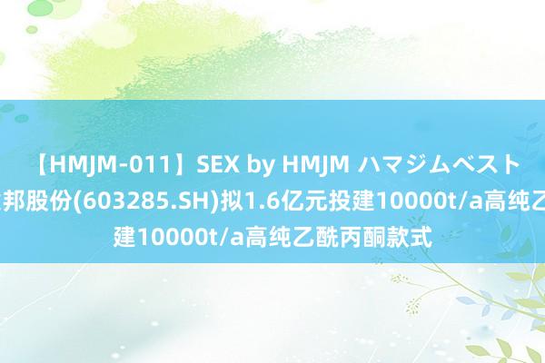 【HMJM-011】SEX by HMJM ハマジムベスト09 6時間 键邦股份(603285.SH)拟1.6亿元投建10000t/a高纯乙酰丙酮款式