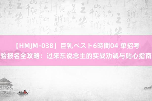 【HMJM-038】巨乳ベスト6時間04 单招考验报名全攻略：过来东说念主的实战劝诫与贴心指南