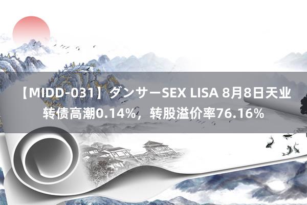 【MIDD-031】ダンサーSEX LISA 8月8日天业转债高潮0.14%，转股溢价率76.16%