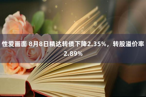 性爱画面 8月8日精达转债下降2.35%，转股溢价率2.89%