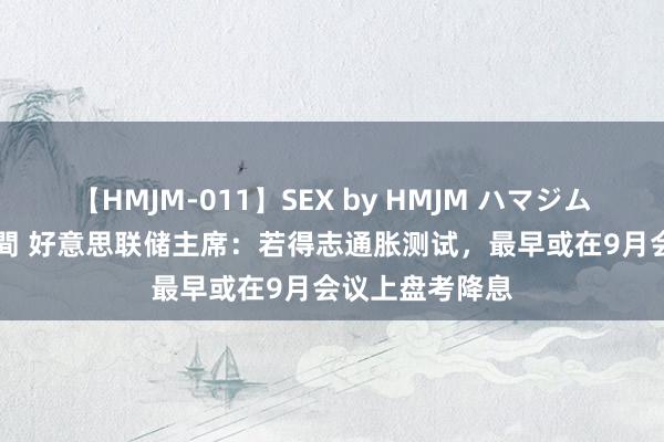 【HMJM-011】SEX by HMJM ハマジムベスト09 6時間 好意思联储主席：若得志通胀测试，最早或在9月会议上盘考降息