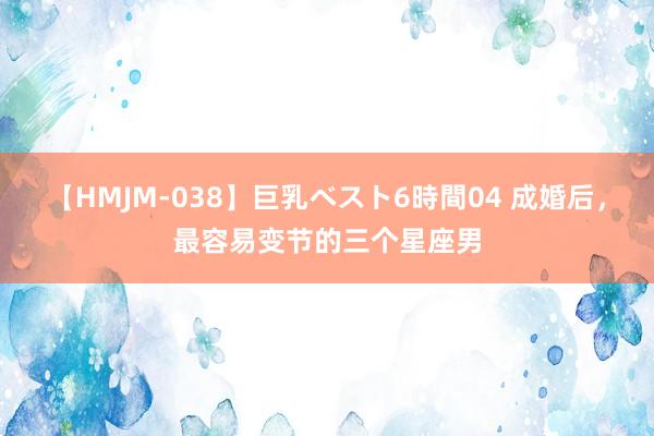 【HMJM-038】巨乳ベスト6時間04 成婚后，最容易变节的三个星座男