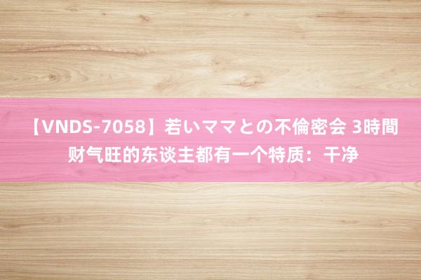 【VNDS-7058】若いママとの不倫密会 3時間 财气旺的东谈主都有一个特质：干净