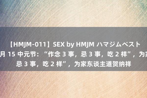 【HMJM-011】SEX by HMJM ハマジムベスト09 6時間 农历 7 月 15 中元节：“作念 3 事，忌 3 事，吃 2 样”，为家东谈主道贺纳祥