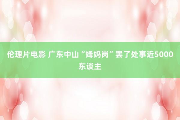 伦理片电影 广东中山“姆妈岗”罢了处事近5000东谈主