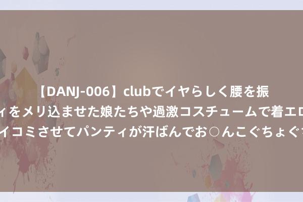 【DANJ-006】clubでイヤらしく腰を振る乱痴気ダンス！パンティをメリ込ませた娘たちや過激コスチュームで着エロやマン土手くっきりクイコミさせてパンティが汗ばんでお○んこぐちょぐちょで勃起しまくりです。 秦皇岛前7个月匡助近3万名脱贫劳能源服务