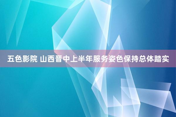 五色影院 山西晋中上半年服务姿色保持总体踏实