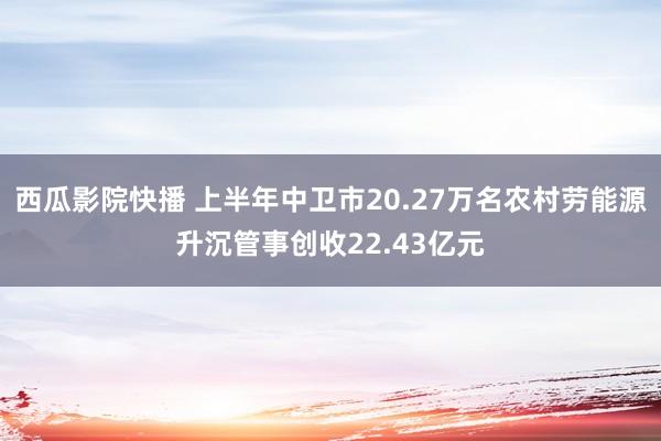 西瓜影院快播 上半年中卫市20.27万名农村劳能源升沉管事创收22.43亿元