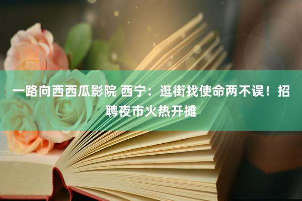 一路向西西瓜影院 西宁：逛街找使命两不误！招聘夜市火热开摊