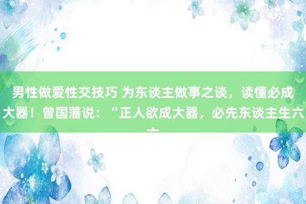 男性做爱性交技巧 为东谈主做事之谈，读懂必成大器！曾国藩说：“正人欲成大器，必先东谈主生六