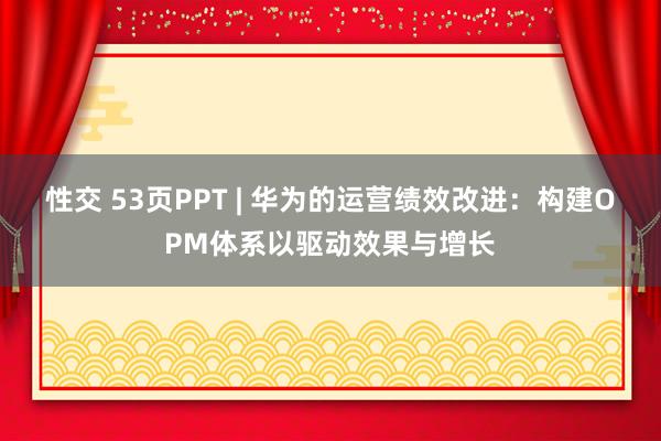 性交 53页PPT | 华为的运营绩效改进：构建OPM体系以驱动效果与增长