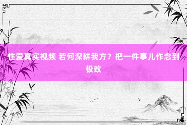 性爱真实视频 若何深耕我方？把一件事儿作念到极致