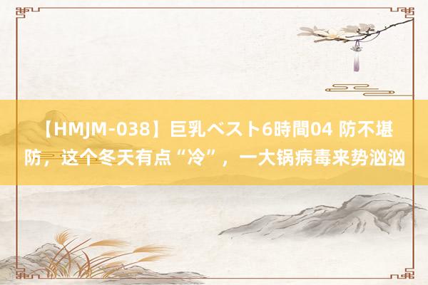 【HMJM-038】巨乳ベスト6時間04 防不堪防，这个冬天有点“冷”，一大锅病毒来势汹汹