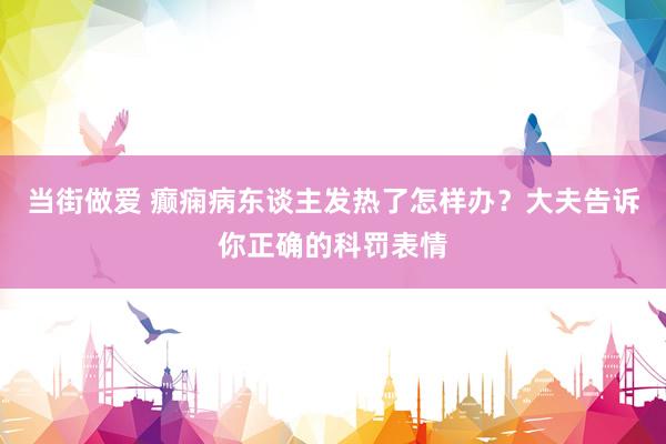 当街做爱 癫痫病东谈主发热了怎样办？大夫告诉你正确的科罚表情