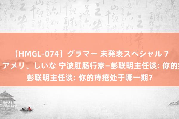 【HMGL-074】グラマー 未発表スペシャル 7 ゆず、MARIA、アメリ、しいな 宁波肛肠行家—彭联明主任谈: 你的痔疮处于哪一期？