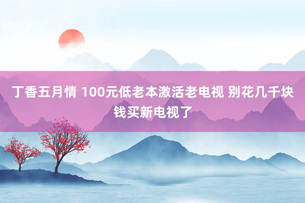 丁香五月情 100元低老本激活老电视 别花几千块钱买新电视了