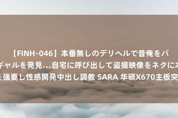 【FINH-046】本番無しのデリヘルで昔俺をバカにしていた同級生の巨乳ギャルを発見…自宅に呼び出して盗撮映像をネタに本番を強要し性感開発中出し調教 SARA 华硕X670主板突破R7 9700X多项寰球超频记载