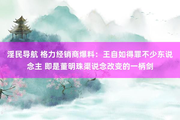 淫民导航 格力经销商爆料：王自如得罪不少东说念主 即是董明珠渠说念改变的一柄剑