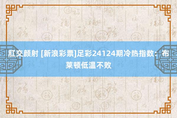 肛交颜射 [新浪彩票]足彩24124期冷热指数：布莱顿低温不败