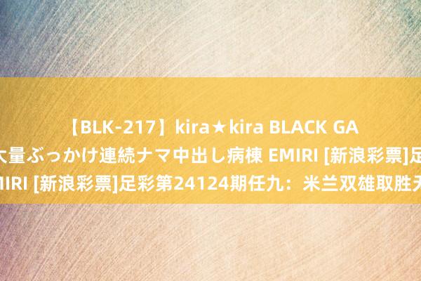 【BLK-217】kira★kira BLACK GAL黒ギャルご奉仕ナース 大量ぶっかけ連続ナマ中出し病棟 EMIRI [新浪彩票]足彩第24124期任九：米兰双雄取胜无疑