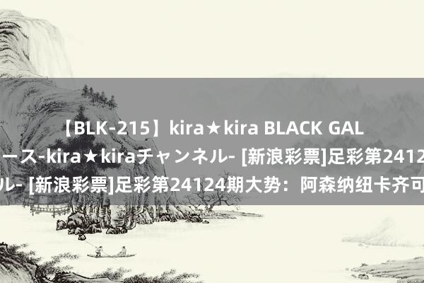 【BLK-215】kira★kira BLACK GAL 黒ギャル・EMIRIプロデュース-kira★kiraチャンネル- [新浪彩票]足彩第24124期大势：阿森纳纽卡齐可胆